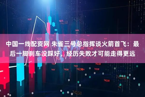 中国一线配资网 朱雀三号总指挥谈火箭首飞：最后一脚刹车没踩好，经历失败才可能走得更远