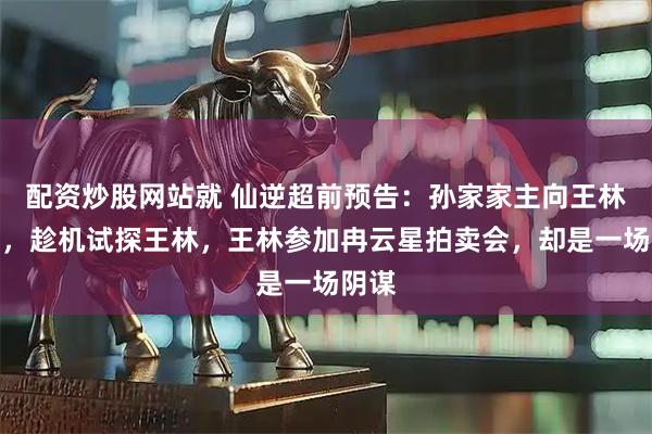 配资炒股网站就 仙逆超前预告：孙家家主向王林赔罪，趁机试探王林，王林参加冉云星拍卖会，却是一场阴谋