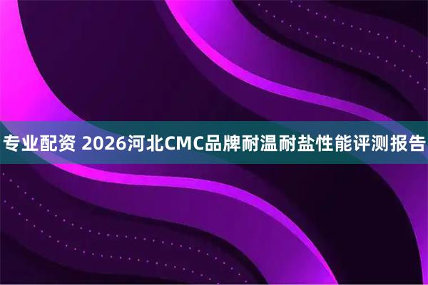 专业配资 2026河北CMC品牌耐温耐盐性能评测报告