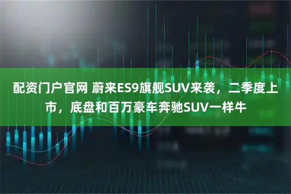 配资门户官网 蔚来ES9旗舰SUV来袭，二季度上市，底盘和百万豪车奔驰SUV一样牛