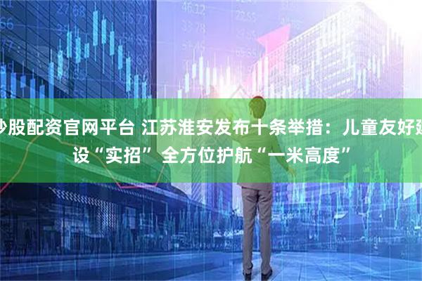 炒股配资官网平台 江苏淮安发布十条举措：儿童友好建设“实招” 全方位护航“一米高度”