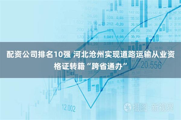 配资公司排名10强 河北沧州实现道路运输从业资格证转籍“跨省通办”