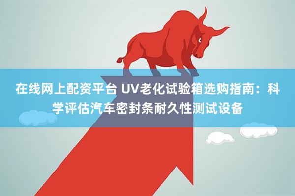 在线网上配资平台 UV老化试验箱选购指南：科学评估汽车密封条耐久性测试设备