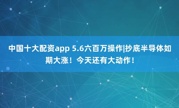 中国十大配资app 5.6六百万操作|抄底半导体如期大涨！今天还有大动作！