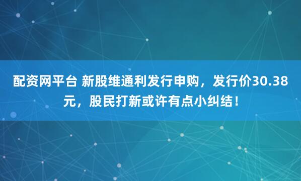 配资网平台 新股维通利发行申购，发行价30.38元，股民打新或许有点小纠结！