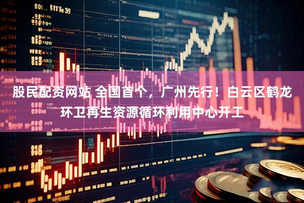 股民配资网站 全国首个，广州先行！白云区鹤龙环卫再生资源循环利用中心开工