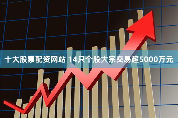 十大股票配资网站 14只个股大宗交易超5000万元