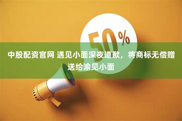 中股配资官网 遇见小面深夜道歉，将商标无偿赠送给渝见小面