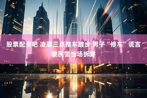 股票配资吧 凌晨三点推车踱步 男子“修车”谎言被民警当场拆穿