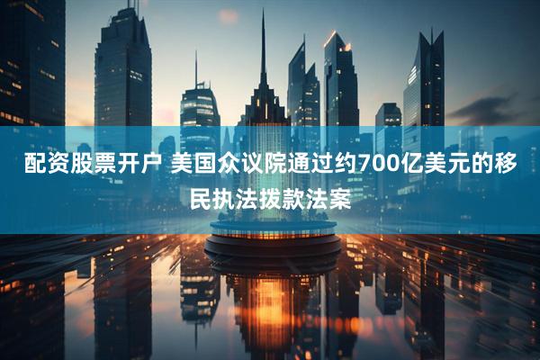 配资股票开户 美国众议院通过约700亿美元的移民执法拨款法案
