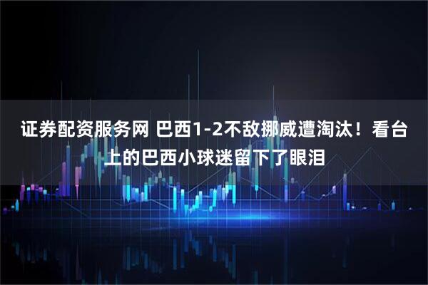 证券配资服务网 巴西1-2不敌挪威遭淘汰！看台上的巴西小球迷留下了眼泪