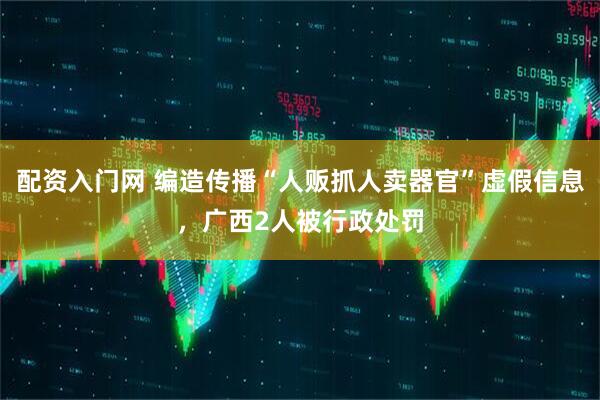 配资入门网 编造传播“人贩抓人卖器官”虚假信息，广西2人被行政处罚